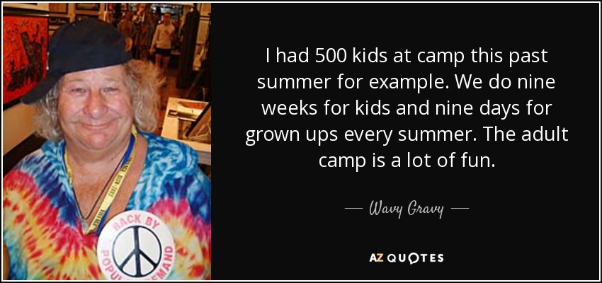 I had 500 kids at camp this past summer for example. We do nine weeks for kids and nine days for grown ups every summer. The adult camp is a lot of fun. - Wavy Gravy