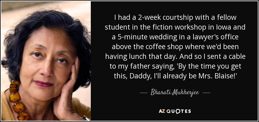 I had a 2-week courtship with a fellow student in the fiction workshop in Iowa and a 5-minute wedding in a lawyer's office above the coffee shop where we'd been having lunch that day. And so I sent a cable to my father saying, 'By the time you get this, Daddy, I'll already be Mrs. Blaise!' - Bharati Mukherjee
