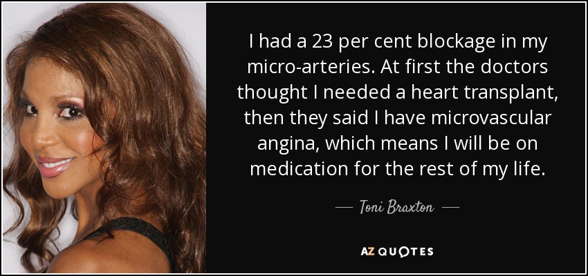 I had a 23 per cent blockage in my micro-arteries. At first the doctors thought I needed a heart transplant, then they said I have microvascular angina, which means I will be on medication for the rest of my life. - Toni Braxton