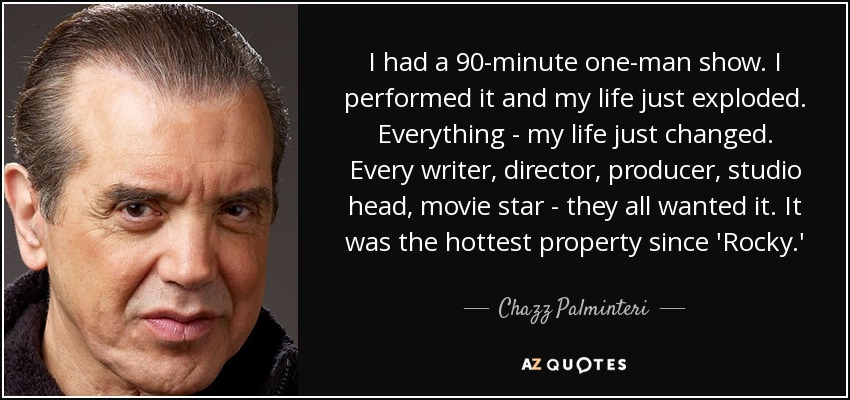I had a 90-minute one-man show. I performed it and my life just exploded. Everything - my life just changed. Every writer, director, producer, studio head, movie star - they all wanted it. It was the hottest property since 'Rocky.' - Chazz Palminteri