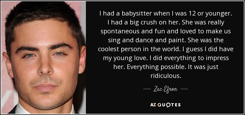 I had a babysitter when I was 12 or younger. I had a big crush on her. She was really spontaneous and fun and loved to make us sing and dance and paint. She was the coolest person in the world. I guess I did have my young love. I did everything to impress her. Everything possible. It was just ridiculous. - Zac Efron