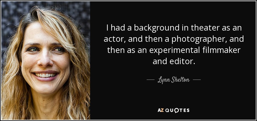 I had a background in theater as an actor, and then a photographer, and then as an experimental filmmaker and editor. - Lynn Shelton