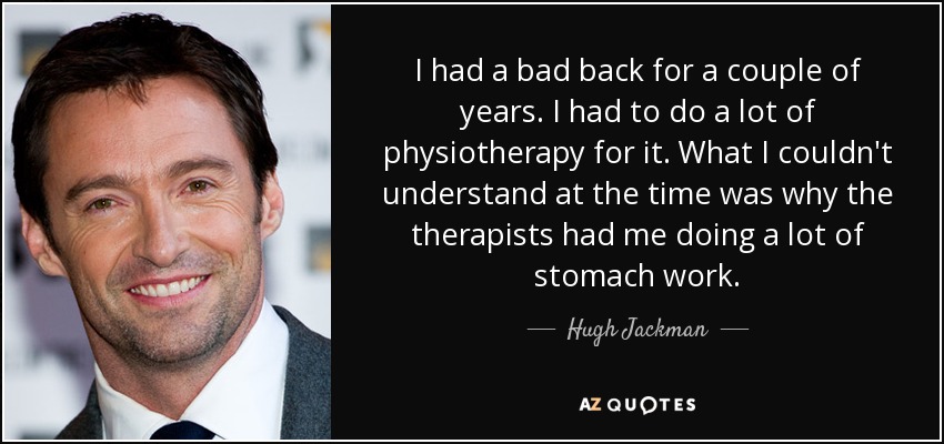 I had a bad back for a couple of years. I had to do a lot of physiotherapy for it. What I couldn't understand at the time was why the therapists had me doing a lot of stomach work. - Hugh Jackman