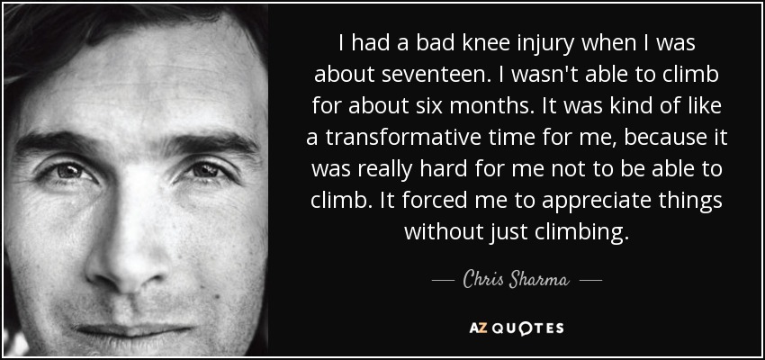 I had a bad knee injury when I was about seventeen. I wasn't able to climb for about six months. It was kind of like a transformative time for me, because it was really hard for me not to be able to climb. It forced me to appreciate things without just climbing. - Chris Sharma