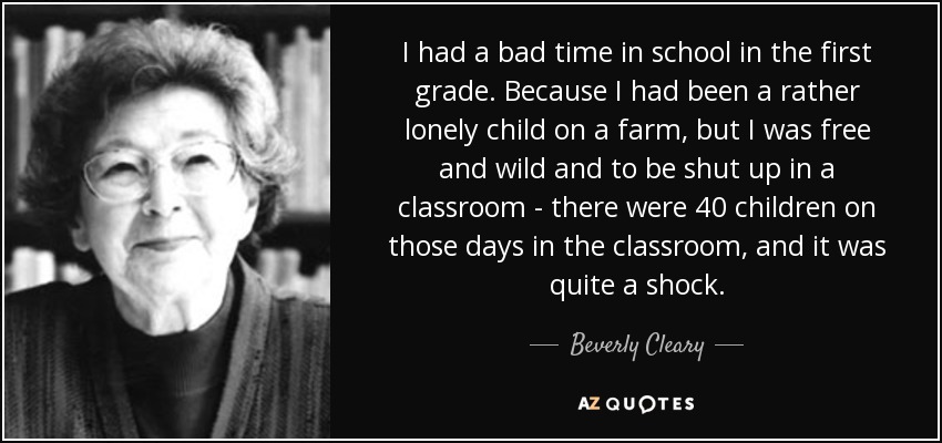 I had a bad time in school in the first grade. Because I had been a rather lonely child on a farm, but I was free and wild and to be shut up in a classroom - there were 40 children on those days in the classroom, and it was quite a shock. - Beverly Cleary