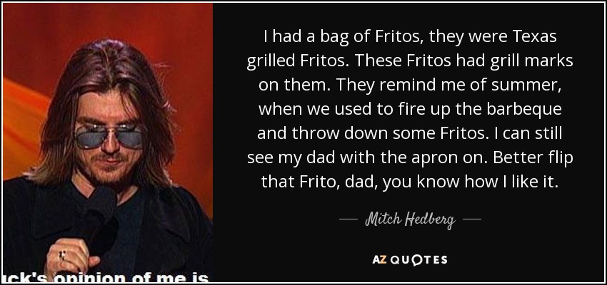 I had a bag of Fritos, they were Texas grilled Fritos. These Fritos had grill marks on them. They remind me of summer, when we used to fire up the barbeque and throw down some Fritos. I can still see my dad with the apron on. Better flip that Frito, dad, you know how I like it. - Mitch Hedberg