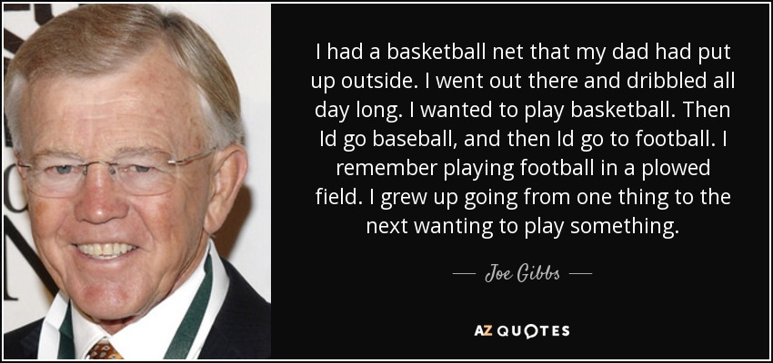 I had a basketball net that my dad had put up outside. I went out there and dribbled all day long. I wanted to play basketball. Then Id go baseball, and then Id go to football. I remember playing football in a plowed field. I grew up going from one thing to the next wanting to play something. - Joe Gibbs
