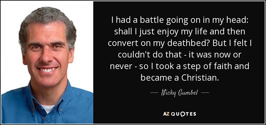 I had a battle going on in my head: shall I just enjoy my life and then convert on my deathbed? But I felt I couldn't do that - it was now or never - so I took a step of faith and became a Christian. - Nicky Gumbel