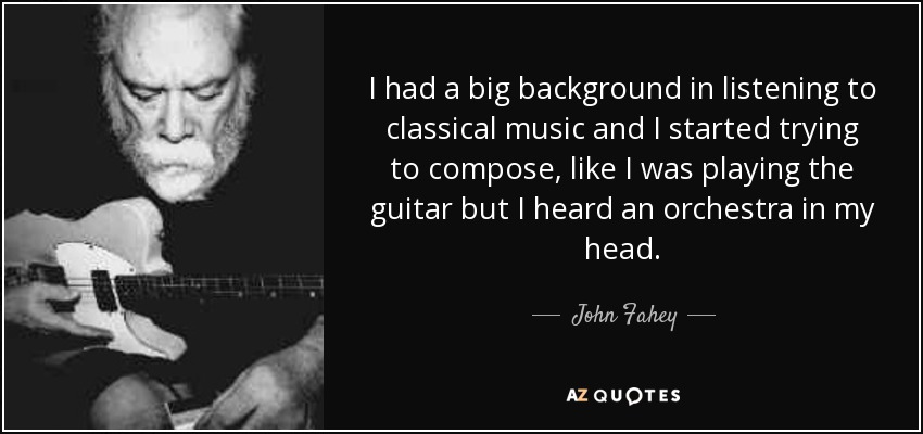 I had a big background in listening to classical music and I started trying to compose, like I was playing the guitar but I heard an orchestra in my head. - John Fahey