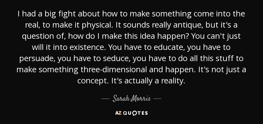 I had a big fight about how to make something come into the real, to make it physical. It sounds really antique, but it's a question of, how do I make this idea happen? You can't just will it into existence. You have to educate, you have to persuade, you have to seduce, you have to do all this stuff to make something three-dimensional and happen. It's not just a concept. It's actually a reality. - Sarah Morris