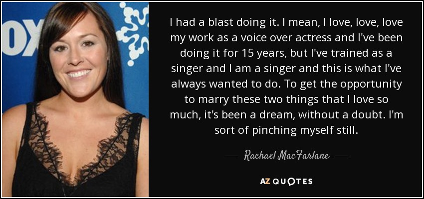 I had a blast doing it. I mean, I love, love, love my work as a voice over actress and I've been doing it for 15 years, but I've trained as a singer and I am a singer and this is what I've always wanted to do. To get the opportunity to marry these two things that I love so much, it's been a dream, without a doubt. I'm sort of pinching myself still. - Rachael MacFarlane