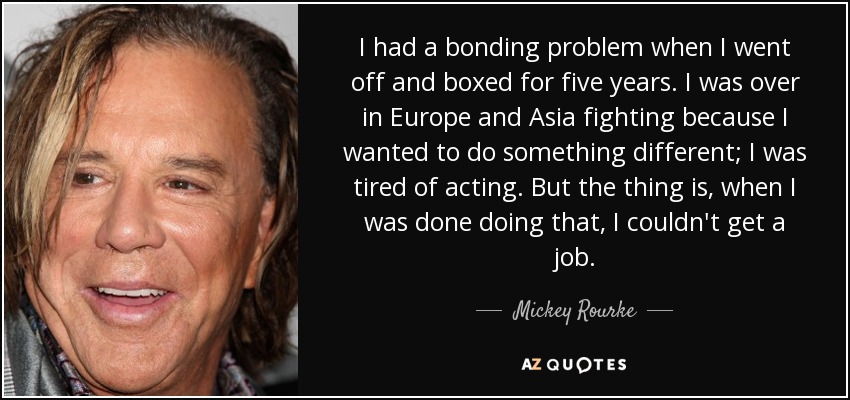 I had a bonding problem when I went off and boxed for five years. I was over in Europe and Asia fighting because I wanted to do something different; I was tired of acting. But the thing is, when I was done doing that, I couldn't get a job. - Mickey Rourke