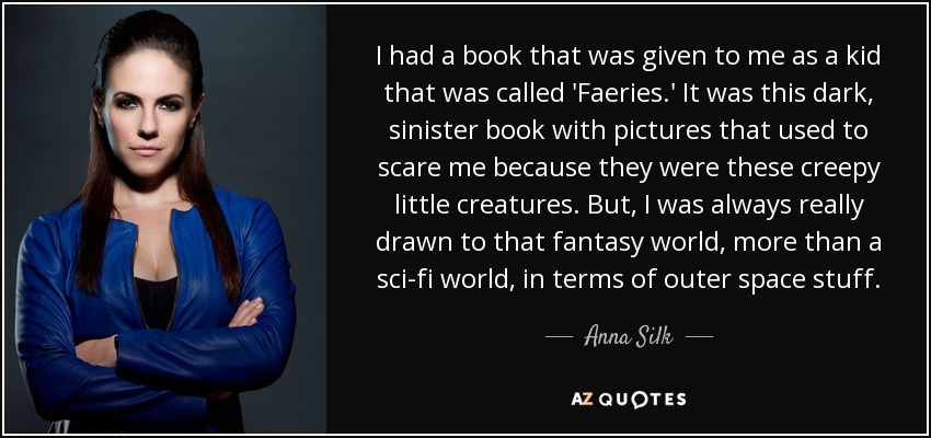 I had a book that was given to me as a kid that was called 'Faeries.' It was this dark, sinister book with pictures that used to scare me because they were these creepy little creatures. But, I was always really drawn to that fantasy world, more than a sci-fi world, in terms of outer space stuff. - Anna Silk