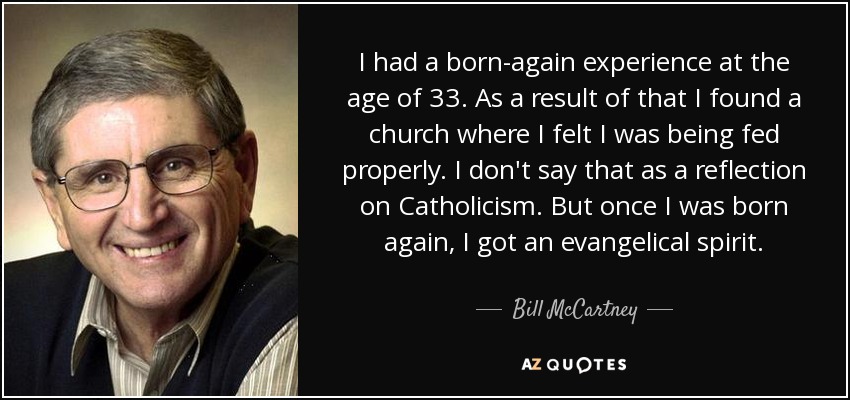 I had a born-again experience at the age of 33. As a result of that I found a church where I felt I was being fed properly. I don't say that as a reflection on Catholicism. But once I was born again, I got an evangelical spirit. - Bill McCartney