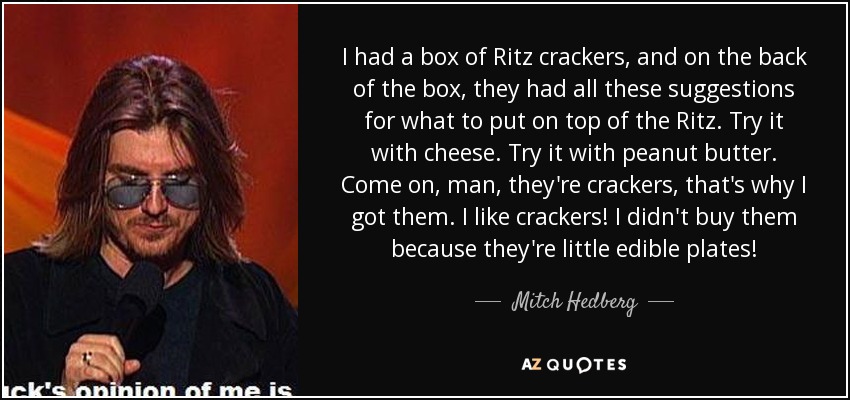 I had a box of Ritz crackers, and on the back of the box, they had all these suggestions for what to put on top of the Ritz. Try it with cheese. Try it with peanut butter. Come on, man, they're crackers, that's why I got them. I like crackers! I didn't buy them because they're little edible plates! - Mitch Hedberg