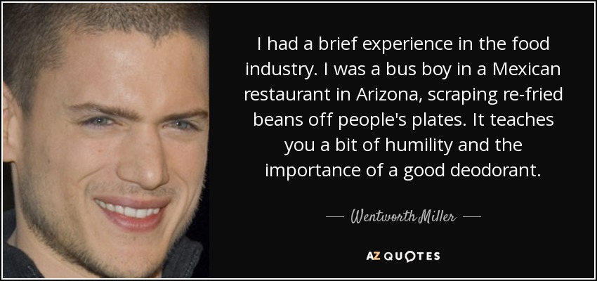 I had a brief experience in the food industry. I was a bus boy in a Mexican restaurant in Arizona, scraping re-fried beans off people's plates. It teaches you a bit of humility and the importance of a good deodorant. - Wentworth Miller