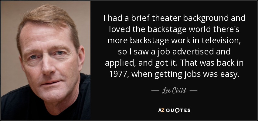 I had a brief theater background and loved the backstage world there's more backstage work in television, so I saw a job advertised and applied, and got it. That was back in 1977, when getting jobs was easy. - Lee Child