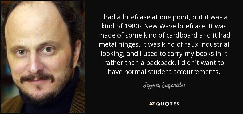 I had a briefcase at one point, but it was a kind of 1980s New Wave briefcase. It was made of some kind of cardboard and it had metal hinges. It was kind of faux industrial looking, and I used to carry my books in it rather than a backpack. I didn't want to have normal student accoutrements. - Jeffrey Eugenides