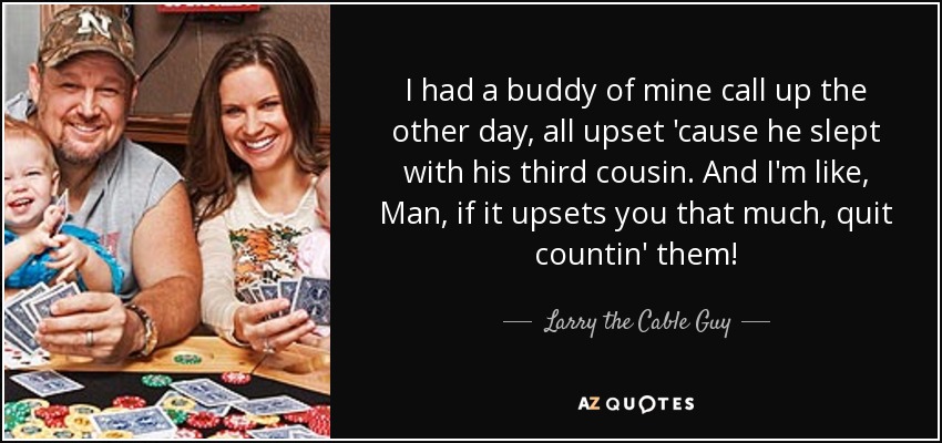 I had a buddy of mine call up the other day, all upset 'cause he slept with his third cousin. And I'm like, Man, if it upsets you that much, quit countin' them! - Larry the Cable Guy