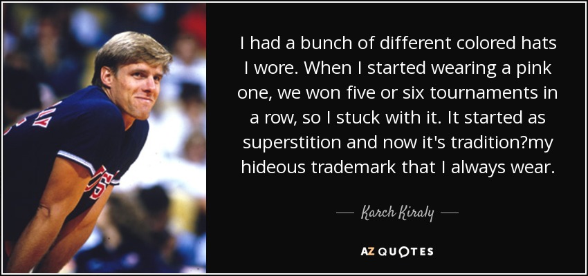 I had a bunch of different colored hats I wore. When I started wearing a pink one, we won five or six tournaments in a row, so I stuck with it. It started as superstition and now it's traditionmy hideous trademark that I always wear. - Karch Kiraly