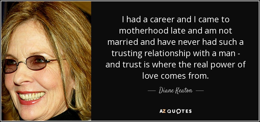 I had a career and I came to motherhood late and am not married and have never had such a trusting relationship with a man - and trust is where the real power of love comes from. - Diane Keaton