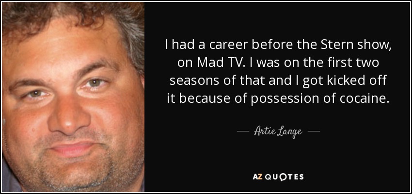 I had a career before the Stern show, on Mad TV. I was on the first two seasons of that and I got kicked off it because of possession of cocaine. - Artie Lange