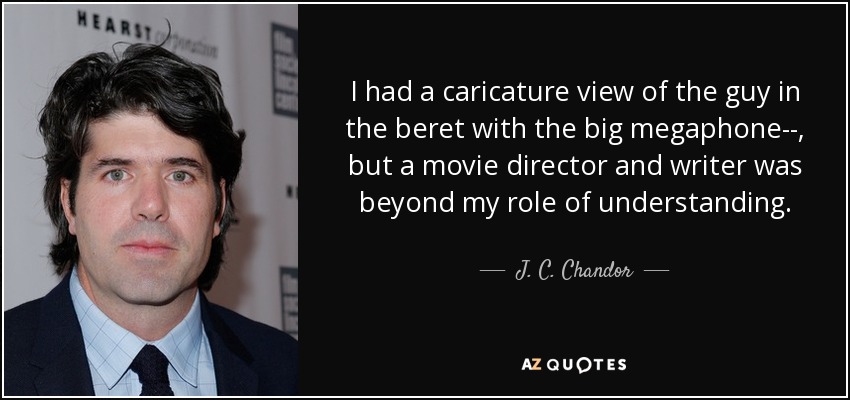 I had a caricature view of the guy in the beret with the big megaphone­­, but a movie director and writer was beyond my role of understanding. - J. C. Chandor