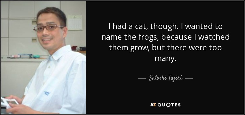 I had a cat, though. I wanted to name the frogs, because I watched them grow, but there were too many. - Satoshi Tajiri