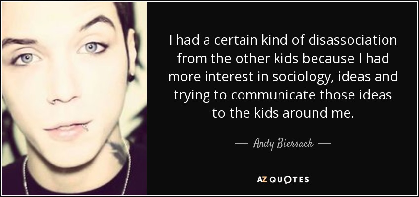 I had a certain kind of disassociation from the other kids because I had more interest in sociology, ideas and trying to communicate those ideas to the kids around me. - Andy Biersack