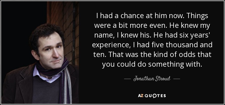 I had a chance at him now. Things were a bit more even. He knew my name, I knew his. He had six years' experience, I had five thousand and ten. That was the kind of odds that you could do something with. - Jonathan Stroud