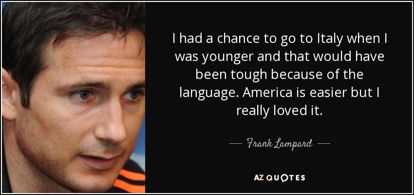 I had a chance to go to Italy when I was younger and that would have been tough because of the language. America is easier but I really loved it. - Frank Lampard