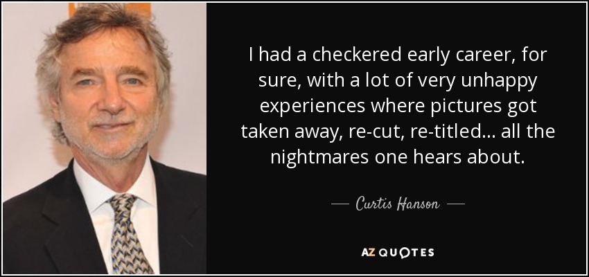 I had a checkered early career, for sure, with a lot of very unhappy experiences where pictures got taken away, re-cut, re-titled... all the nightmares one hears about. - Curtis Hanson