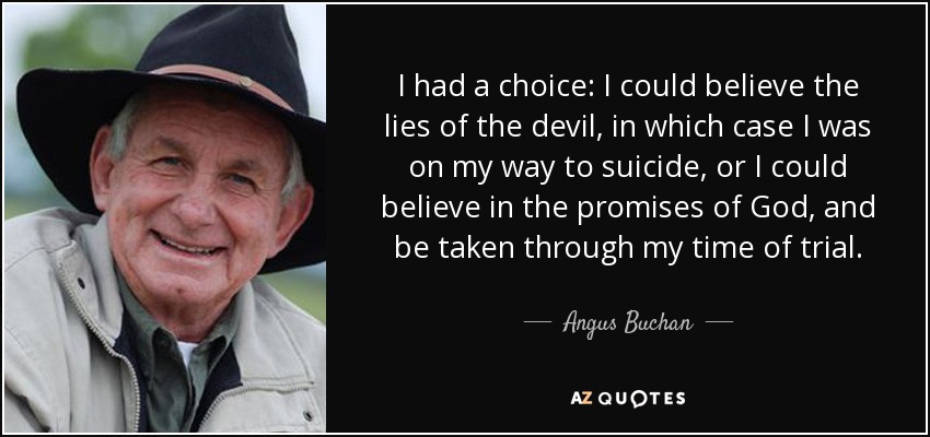 I had a choice: I could believe the lies of the devil, in which case I was on my way to suicide, or I could believe in the promises of God, and be taken through my time of trial. - Angus Buchan