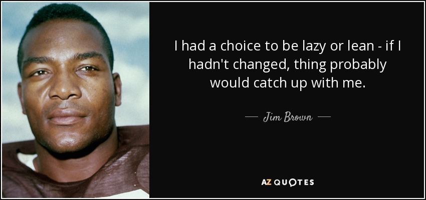 I had a choice to be lazy or lean - if I hadn't changed, thing probably would catch up with me. - Jim Brown