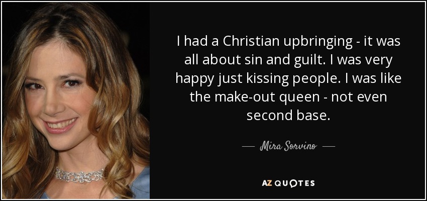 I had a Christian upbringing - it was all about sin and guilt. I was very happy just kissing people. I was like the make-out queen - not even second base. - Mira Sorvino