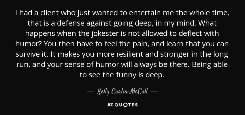 I had a client who just wanted to entertain me the whole time, that is a defense against going deep, in my mind. What happens when the jokester is not allowed to deflect with humor? You then have to feel the pain, and learn that you can survive it. It makes you more resilient and stronger in the long run, and your sense of humor will always be there. Being able to see the funny is deep. - Kelly Carlin-McCall