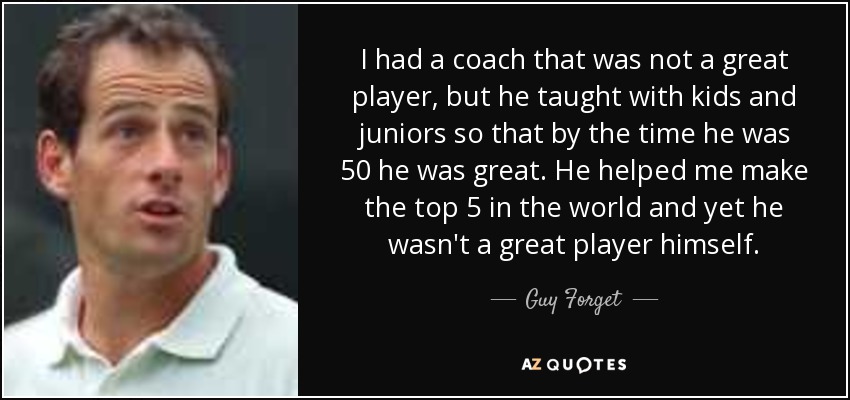 I had a coach that was not a great player, but he taught with kids and juniors so that by the time he was 50 he was great. He helped me make the top 5 in the world and yet he wasn't a great player himself. - Guy Forget