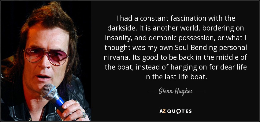 I had a constant fascination with the darkside. It is another world, bordering on insanity, and demonic possession, or what I thought was my own Soul Bending personal nirvana. Its good to be back in the middle of the boat, instead of hanging on for dear life in the last life boat. - Glenn Hughes