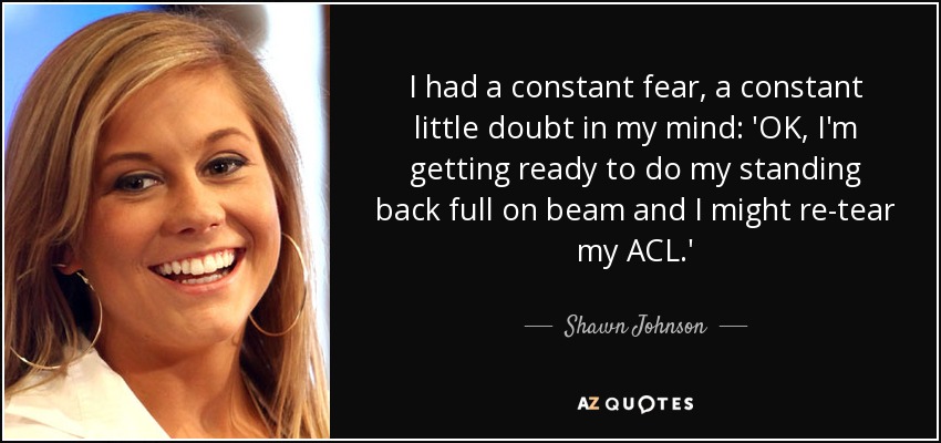 I had a constant fear, a constant little doubt in my mind: 'OK, I'm getting ready to do my standing back full on beam and I might re-tear my ACL.' - Shawn Johnson