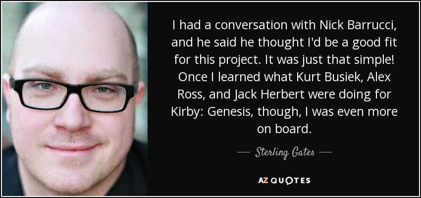 I had a conversation with Nick Barrucci, and he said he thought I'd be a good fit for this project. It was just that simple! Once I learned what Kurt Busiek, Alex Ross, and Jack Herbert were doing for Kirby: Genesis, though, I was even more on board. - Sterling Gates