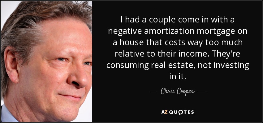 I had a couple come in with a negative amortization mortgage on a house that costs way too much relative to their income. They're consuming real estate, not investing in it. - Chris Cooper