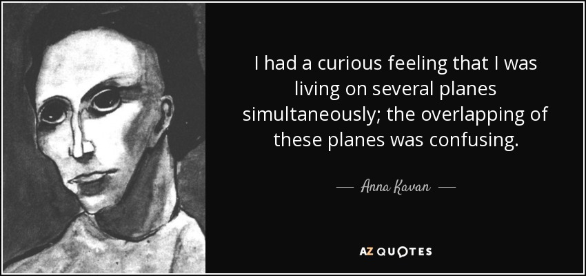 I had a curious feeling that I was living on several planes simultaneously; the overlapping of these planes was confusing. - Anna Kavan