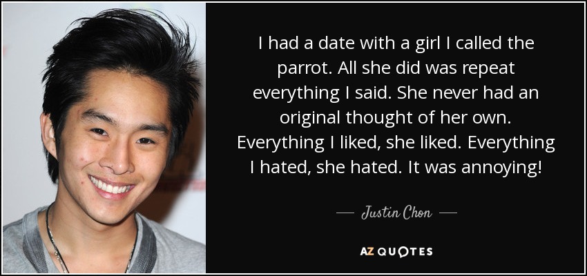 I had a date with a girl I called the parrot. All she did was repeat everything I said. She never had an original thought of her own. Everything I liked, she liked. Everything I hated, she hated. It was annoying! - Justin Chon