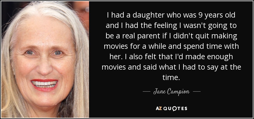 I had a daughter who was 9 years old and I had the feeling I wasn't going to be a real parent if I didn't quit making movies for a while and spend time with her. I also felt that I'd made enough movies and said what I had to say at the time. - Jane Campion