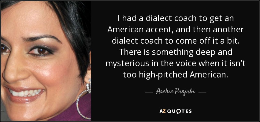 I had a dialect coach to get an American accent, and then another dialect coach to come off it a bit. There is something deep and mysterious in the voice when it isn't too high-pitched American. - Archie Panjabi