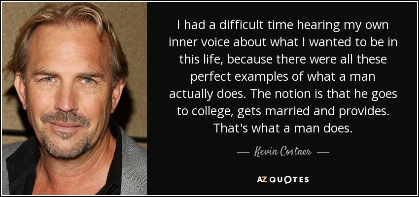 I had a difficult time hearing my own inner voice about what I wanted to be in this life, because there were all these perfect examples of what a man actually does. The notion is that he goes to college, gets married and provides. That's what a man does. - Kevin Costner