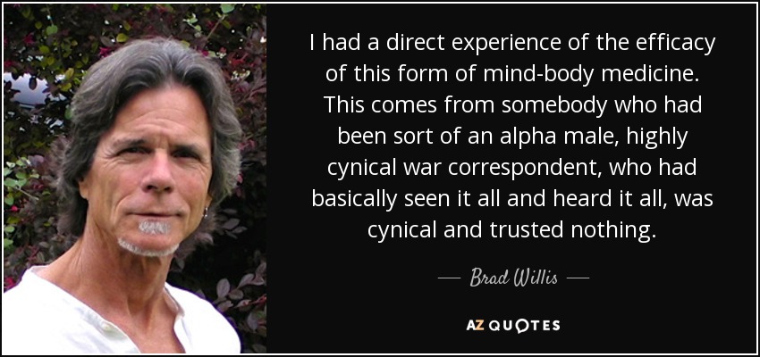 I had a direct experience of the efficacy of this form of mind-body medicine. This comes from somebody who had been sort of an alpha male, highly cynical war correspondent, who had basically seen it all and heard it all, was cynical and trusted nothing. - Brad Willis