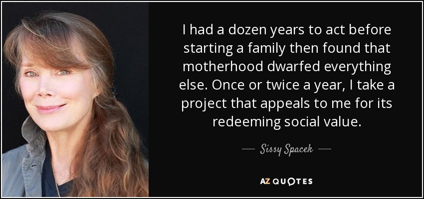I had a dozen years to act before starting a family then found that motherhood dwarfed everything else. Once or twice a year, I take a project that appeals to me for its redeeming social value. - Sissy Spacek