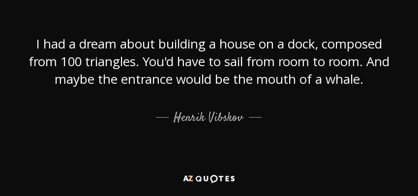 I had a dream about building a house on a dock, composed from 100 triangles. You'd have to sail from room to room. And maybe the entrance would be the mouth of a whale. - Henrik Vibskov