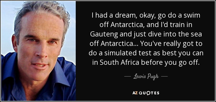 I had a dream , okay, go do a swim off Antarctica, and I'd train in Gauteng and just dive into the sea off Antarctica... You've really got to do a simulated test as best you can in South Africa before you go off. - Lewis Pugh